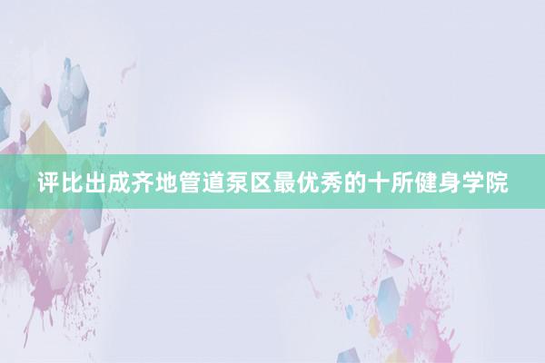 评比出成齐地管道泵区最优秀的十所健身学院